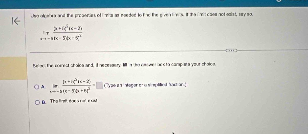 Use algebra and the properties of limits as needed to find the given limits. If the limit does not exist, say so.
limlimits _xto -5frac (x+5)^2(x-2)(x-5)(x+5)^2
Select the correct choice and, if necessary, fill in the answer box to complete your choice.
A. limlimits _xto -5frac (x+5)^2(x-2)(x-5)(x+5)^2=□ (Type an integer or a simplified fraction.)
B. The limit does not exist.