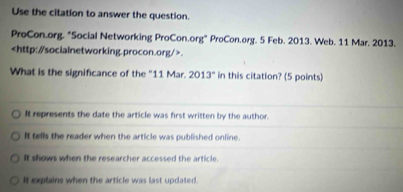 Use the citation to answer the question.
ProCon.org. "Social Networking ProCon.org" ProCon.org. 5 Feb. 2013. Web. 11 Mar. 2013..
What is the significance of the "11 Mar. 2013'' in this citation? (5 points)
It represents the date the article was first written by the author.
It tells the reader when the article was published online.
It shows when the researcher accessed the article.
It explains when the article was last updated.