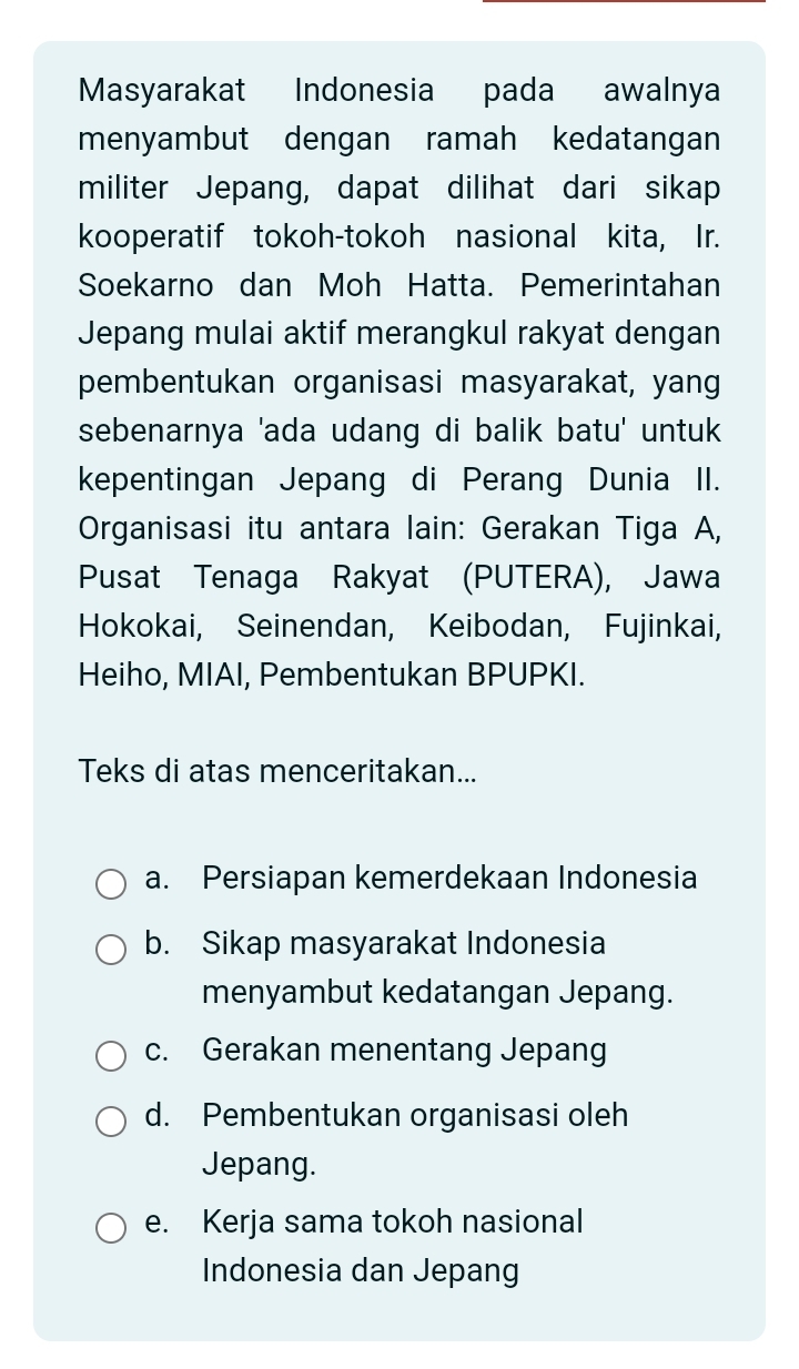 Masyarakat Indonesia pada awalnya
menyambut dengan ramah kedatangan
militer Jepang, dapat dilihat dari sikap
kooperatif tokoh-tokoh nasional kita, Ir.
Soekarno dan Moh Hatta. Pemerintahan
Jepang mulai aktif merangkul rakyat dengan
pembentukan organisasi masyarakat, yang
sebenarnya 'ada udang di balik batu' untuk
kepentingan Jepang di Perang Dunia II.
Organisasi itu antara lain: Gerakan Tiga A,
Pusat Tenaga Rakyat (PUTERA), Jawa
Hokokai, Seinendan, Keibodan, Fujinkai,
Heiho, MIAI, Pembentukan BPUPKI.
Teks di atas menceritakan...
a. Persiapan kemerdekaan Indonesia
b. Sikap masyarakat Indonesia
menyambut kedatangan Jepang.
c. Gerakan menentang Jepang
d. Pembentukan organisasi oleh
Jepang.
e. Kerja sama tokoh nasional
Indonesia dan Jepang