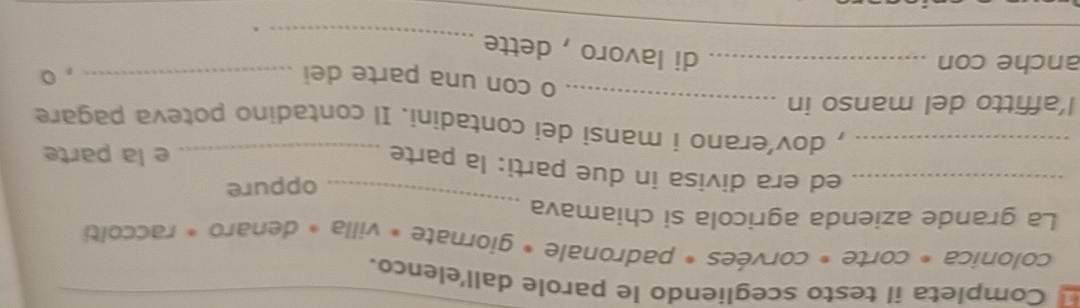 Completa il testo scegliendo le parole dall'elenco._ 
colonica * corte * corvées * padronale * giornate * villa » denaro * raccolti 
_ 
La grande azienda agricola si chiamava 
oppure 
_ed era divisa in due parti: la parte_ 
e la parte 
_, dov’erano i mansi dei contadini. Il contadino poteva pagare 
l’affitto del manso in_ 
o con una parte dei 
anche con __, 。 
_ 
_ 
di lavoro , dette 
` 
_