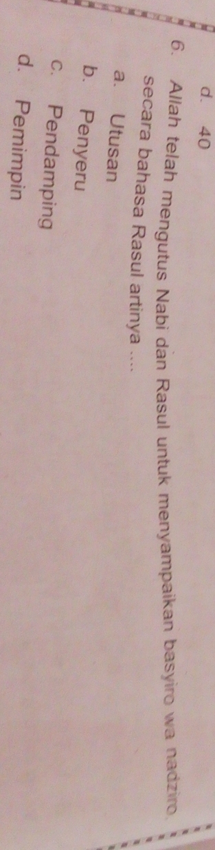 d. 40
6. Allah telah mengutus Nabi dan Rasul untuk menyampaikan basyiro wa nadziro
secara bahasa Rasul artinya ....
a. Utusan
b. Penyeru
c. Pendamping
d. Pemimpin