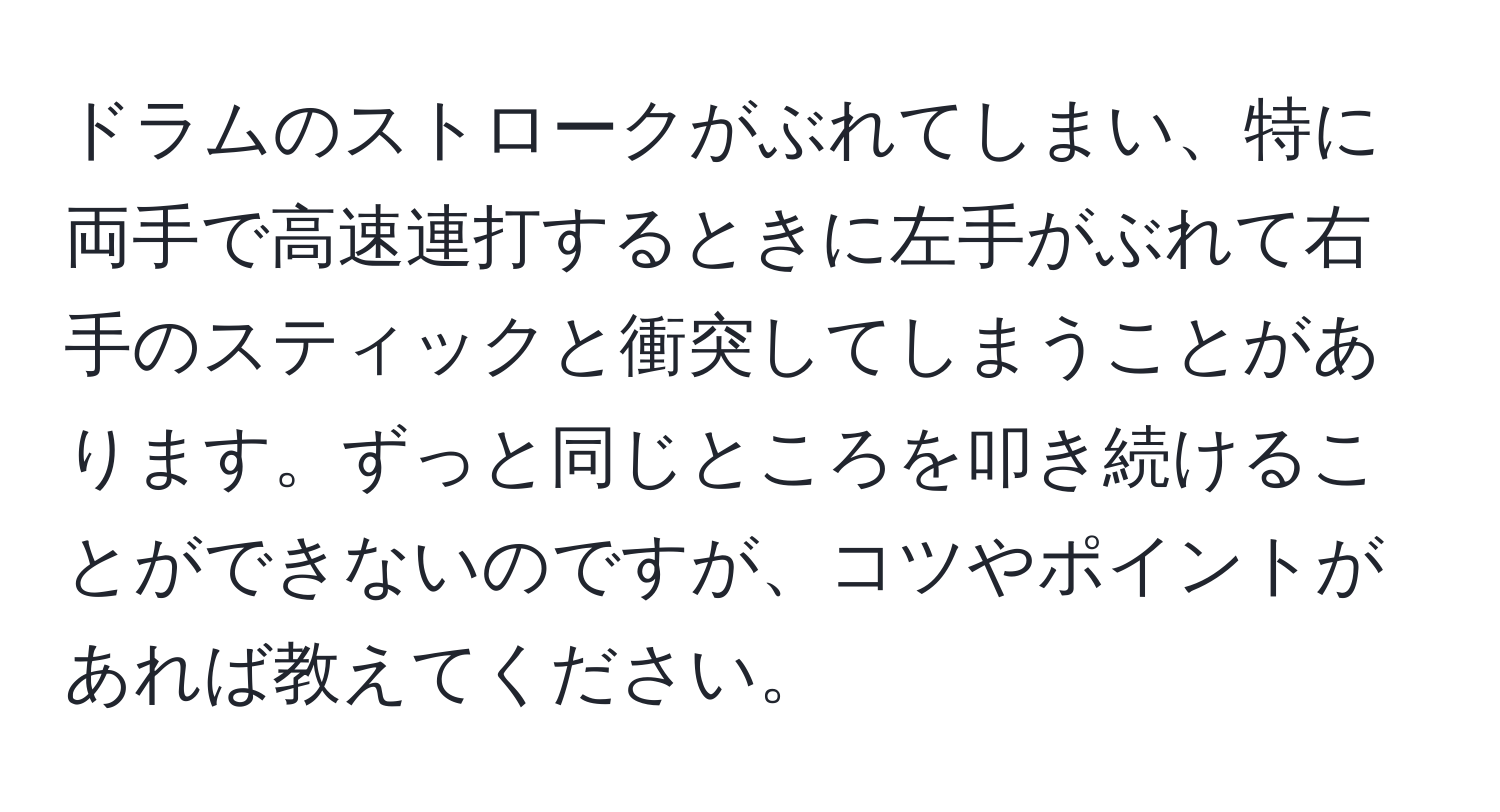 ドラムのストロークがぶれてしまい、特に両手で高速連打するときに左手がぶれて右手のスティックと衝突してしまうことがあります。ずっと同じところを叩き続けることができないのですが、コツやポイントがあれば教えてください。