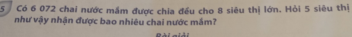 Có 6 072 chai nước mắm được chia đều cho 8 siêu thị lớn. Hỏi 5 siêu thị 
như vậy nhận được bao nhiêu chai nước mắm? 
Bài giải