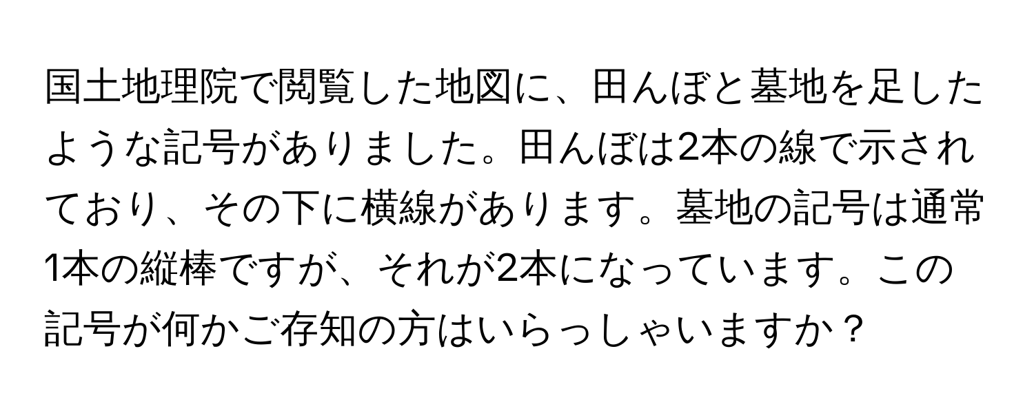 国土地理院で閲覧した地図に、田んぼと墓地を足したような記号がありました。田んぼは2本の線で示されており、その下に横線があります。墓地の記号は通常1本の縦棒ですが、それが2本になっています。この記号が何かご存知の方はいらっしゃいますか？