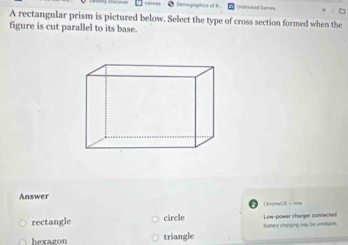 Discove Clue a s Demographics of R.. Unblocked Games
A rectangular prism is pictured below. Select the type of cross section formed when the
figure is cut parallel to its base.
Answer
ChromeOS，now
rectangle circle Low-power charger connected
hexagon triangle Battery charging may be unreliable.