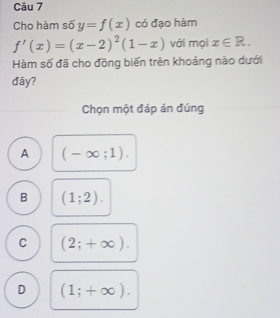 Cho hàm số y=f(x) có đạo hàm
f'(x)=(x-2)^2(1-x) với mọi x∈ R. 
Hàm số đã cho đồng biến trên khoảng nào dưới
đây?
Chọn một đáp án đúng
A (-∈fty ;1).
B (1;2).
C (2;+∈fty ).
D (1;+∈fty ).