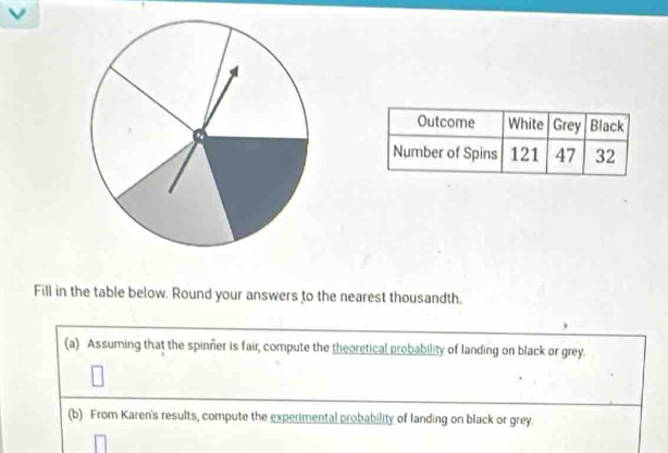 Fill in the table below. Round your answers to the nearest thousandth. 
(a) Assuming that the spinner is fair, compute the theoretical probability of landing on black or grey. 
(b) From Karen's results, compute the experimental probability of landing on black or grey.