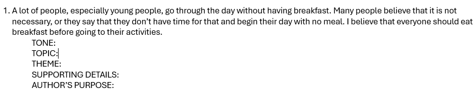 A lot of people, especially young people, go through the day without having breakfast. Many people believe that it is not 
necessary, or they say that they don’t have time for that and begin their day with no meal. I believe that everyone should eat 
breakfast before going to their activities. 
TONE: 
TOPIC: 
THEME: 
SUPPORTING DETAILS: 
AUTHOR'S PURPOSE: