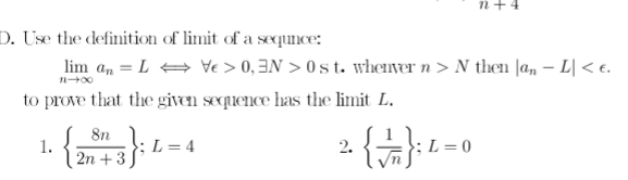 n+4
D. Use the definition of limit of a sequnce:
limlimits _nto ∈fty a_n=LLongleftrightarrow forall e>0,exists N>0st whenver n>N then |a_n-L| . 
to prove that the given sequence has the limit L. 
1.   8n/2n+3 ; L=4   1/sqrt(n)  ;L=0
2.