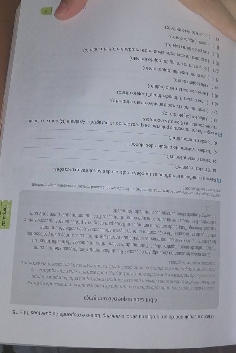 texto a seguir aborda um problema sério: o bullying. Leia-o e responda às questões 14 e 15.
A brincadeira que não tem graça
Todos os dias, alunos no mundo todo sofrem com um tipo de violência que vem mascarada na forma
de '''brincadeira'''. Estudos recentes revelam que esse comportamento, que até há bem pouco tempo
era considerado inofensivo e que recebe o nome de bullying, pode acarretar sérias consequências ao
desenvolvimento psíquico dos alunos, gerando desde queda na autoestima até, em casos mais extremos,
o suicídio e outras tragédias.
Quem nunca foi zoado ou zoou alguém na escola? Risadinhas, empurrões, fofocas, apelidos como
"bola", "roilha de poço", "quatro-olhos". Todo mundo já testemunhou uma dessas "brincadeirinhas" ou
foi vítima delas. Mas esse comportamento, considerado normal por muitos país, alunos e até professores,
está longe de ser inocente. Ele é tão comum entre crianças e adolescentes que recebe até um nome
especial: bullying. Trata-se de um termo em inglês utilizado para designar a prática de atos agressivos entre
estudantes. Traduzido ao pé da letra, seria algo como intimidação. Trocando em miúdos: quem sofre com
o bullying é aquele aluno perseguido, humilhado, intimidado.
[ ]
DREYER, Diogo. A brincadeira que não tem graça. Disponível em: http://www.educacional.com.br/reportagens/bullying/default
asp. Acesso em: 30 jun. 2018
_
Releia a linha-fina e identifique as funções sintáticas das seguintes expressões.
a) “Estudos recentes”:
_
b) "sérias consequências":
c) "ao desenvolvimento psíquico dos alunos”:
_
d) “queda na autoestima”:
_
≌ A seguir foram transcritas palavras e expressões do 1^(_ circ) parágrafo. Assinale (C) para as classifi-
cações corretas e (I) para as incorretas.
a) ( ) alguém (objeto direto).
b) ( ) testemunhou (verbo transitivo direto e indireto).
c) ( ) uma dessas “brincadeirinhas” (objeto direto).
d)( ) esse comportamento (sujeito).
e) ( ) Ele (objeto direto)
f) ( ) um nome especial (objeto direto).
9) ( ) de um termo em inglês (objeto indireto).
h) ( ) a prática de atos agressivos entre estudantes (objeto indireto)
i) ( ) ao pé da letra (sujeito).
D ( ) quem (objeto direto).
k) ( ) aquele (objeto indireto).
7
9°