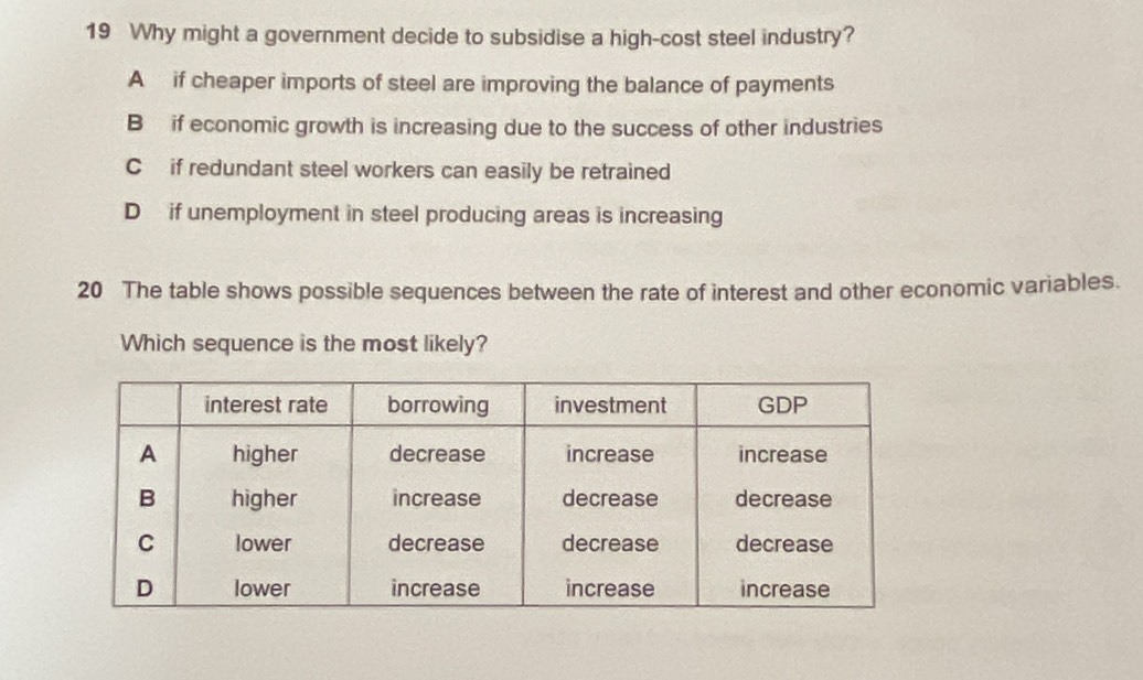 Why might a government decide to subsidise a high-cost steel industry?
A if cheaper imports of steel are improving the balance of payments
B if economic growth is increasing due to the success of other industries
C if redundant steel workers can easily be retrained
D if unemployment in steel producing areas is increasing
20 The table shows possible sequences between the rate of interest and other economic variables.
Which sequence is the most likely?