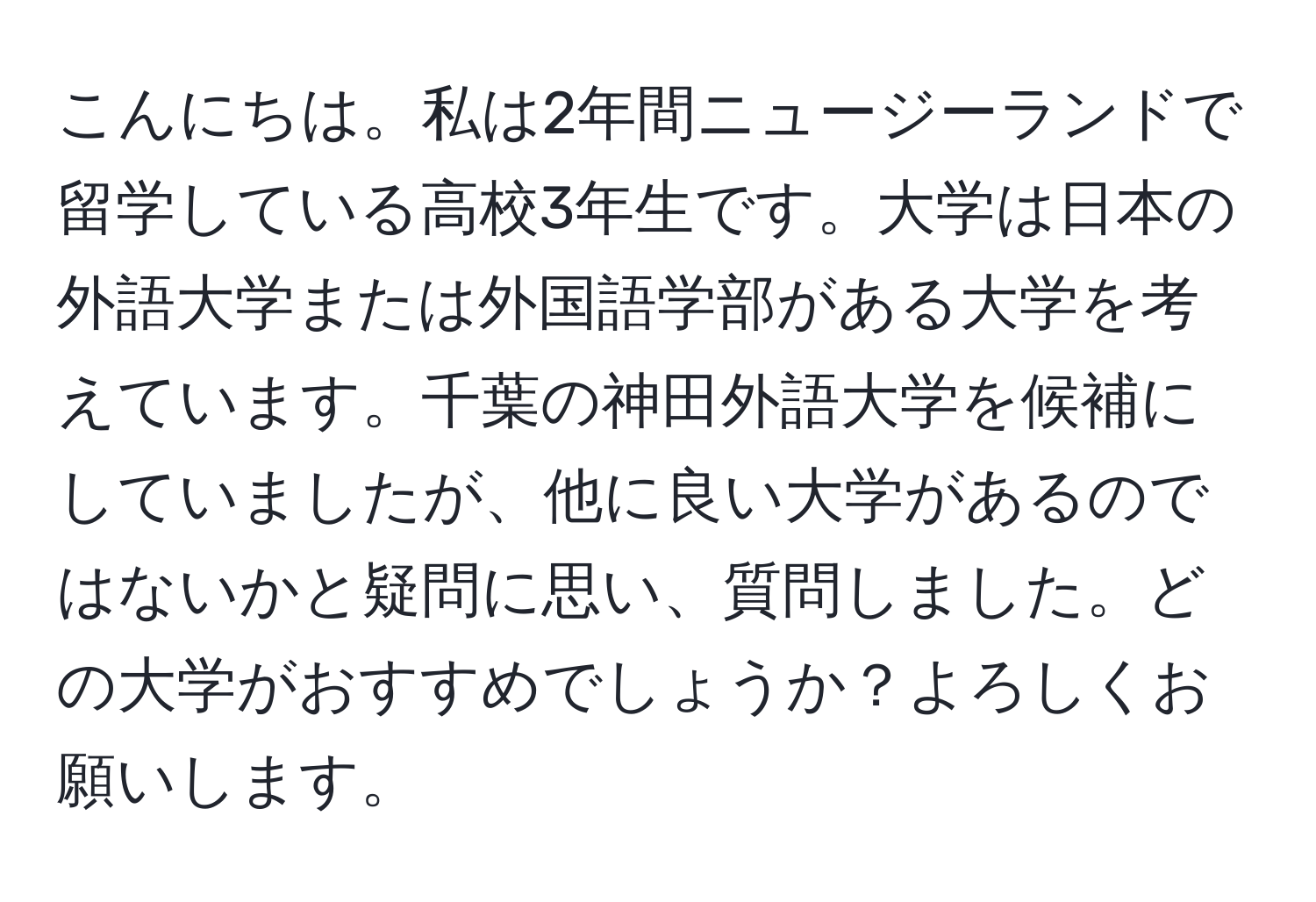 こんにちは。私は2年間ニュージーランドで留学している高校3年生です。大学は日本の外語大学または外国語学部がある大学を考えています。千葉の神田外語大学を候補にしていましたが、他に良い大学があるのではないかと疑問に思い、質問しました。どの大学がおすすめでしょうか？よろしくお願いします。