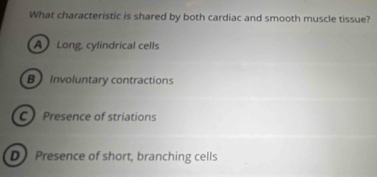 What characteristic is shared by both cardiac and smooth muscle tissue?
A Long, cylindrical cells
B Involuntary contractions
C Presence of striations
D Presence of short, branching cells