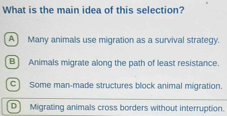 What is the main idea of this selection?
A ) Many animals use migration as a survival strategy.
B) Animals migrate along the path of least resistance.
C Some man-made structures block animal migration.
D Migrating animals cross borders without interruption.