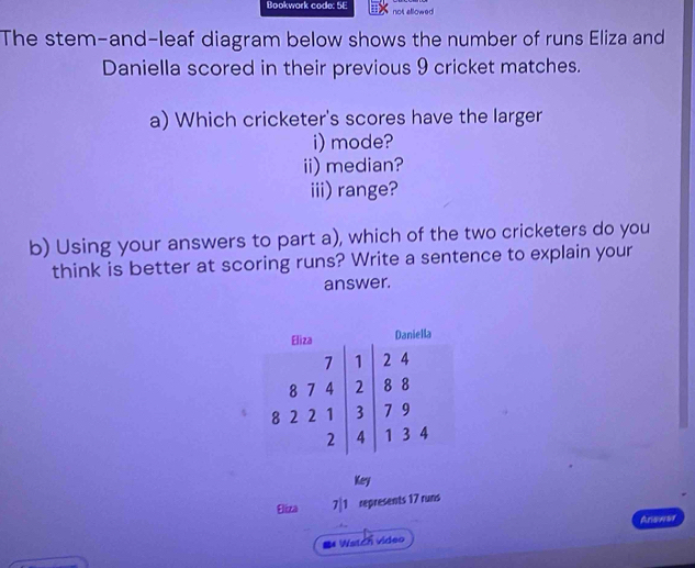 Bookwork code: 5E not allowed 
The stem-and-leaf diagram below shows the number of runs Eliza and 
Daniella scored in their previous 9 cricket matches. 
a) Which cricketer's scores have the larger 
i) mode? 
ii) median? 
iii) range? 
b) Using your answers to part a), which of the two cricketers do you 
think is better at scoring runs? Write a sentence to explain your 
answer. 
Key 
Eliza 7|1 represents 17 runs 
Ariswar 
Watch video