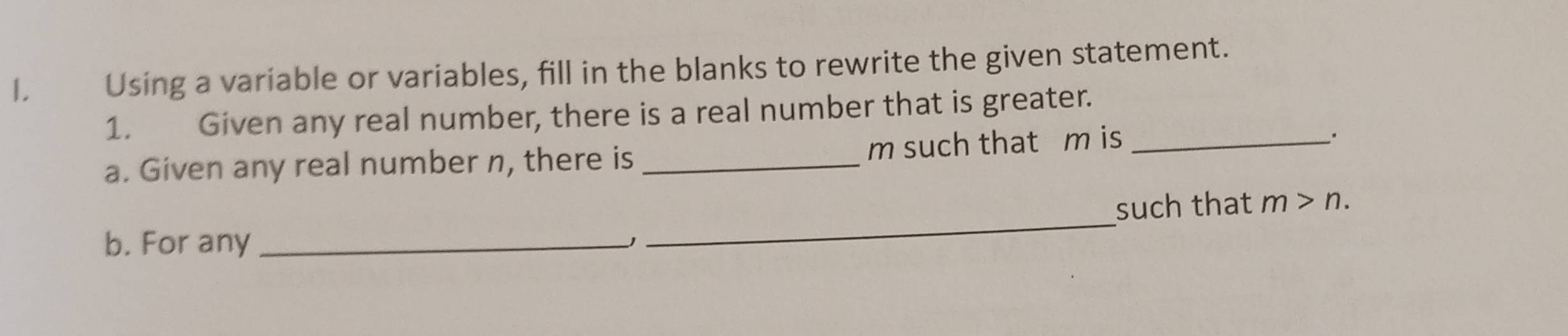 Using a variable or variables, fill in the blanks to rewrite the given statement. 
1. Given any real number, there is a real number that is greater. 
a. Given any real number n, there is _ m such that m is_ 
. 
such that m>n. 
b. For any_ 
_