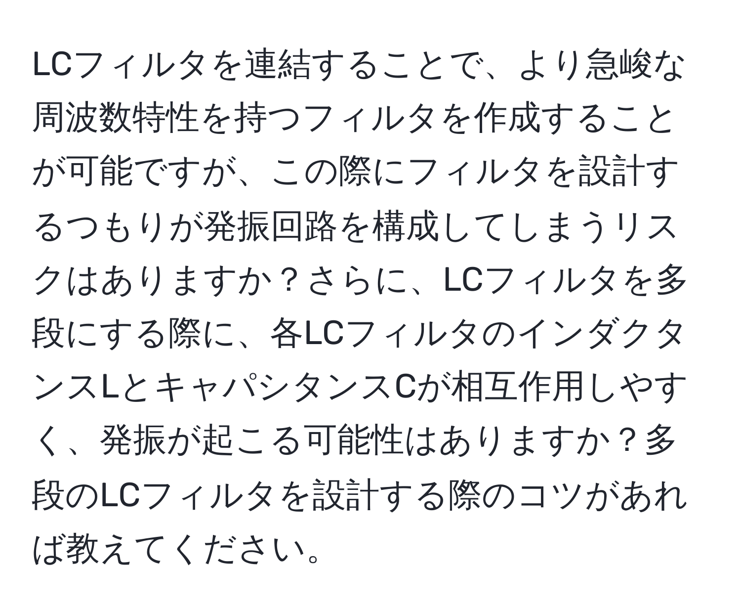 LCフィルタを連結することで、より急峻な周波数特性を持つフィルタを作成することが可能ですが、この際にフィルタを設計するつもりが発振回路を構成してしまうリスクはありますか？さらに、LCフィルタを多段にする際に、各LCフィルタのインダクタンスLとキャパシタンスCが相互作用しやすく、発振が起こる可能性はありますか？多段のLCフィルタを設計する際のコツがあれば教えてください。