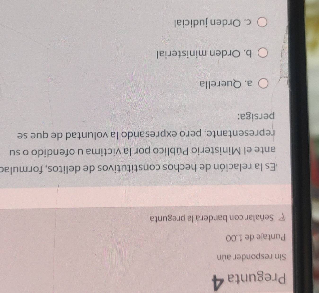 Pregunta 4
Sin responder aún
Puntaje de 1.00
Señalar con bandera la pregunta
Es la relación de hechos constitutivos de delitos, formulad
ante el Ministerio Público por la victima u ofendido o su
representante, pero expresando la voluntad de que se
persiga:
a. Querella
b. Orden ministerial
c. Orden judicial