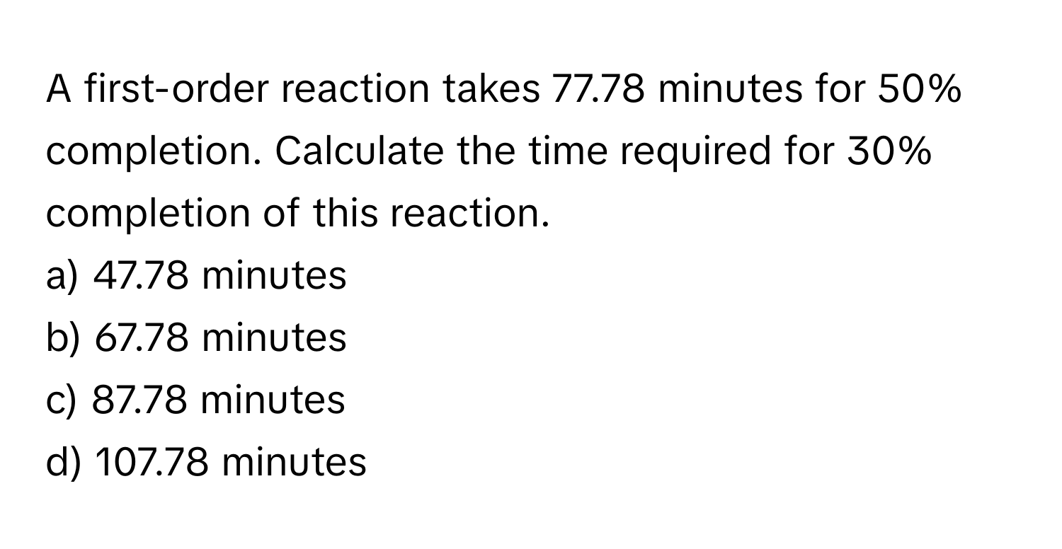 A first-order reaction takes 77.78 minutes for 50% completion. Calculate the time required for 30% completion of this reaction.

a) 47.78 minutes
b) 67.78 minutes
c) 87.78 minutes
d) 107.78 minutes