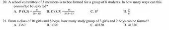 A school committee of 3 members is to bee formed for a group of 8 students. In how many ways can this
committee be selected?
A. P(8,3)= 8!/(8-1)!  B. C(8,3)= n!/3(8-3)!  C. 8^3 D.  x/x 
21. From a class of 10 girls and 8 boys, how many study group of 3 girls and 2 boys can be formed? D. 41320
A. 3360 B. 3390 C. 40320