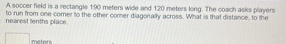 A soccer field is a rectangle 190 meters wide and 120 meters long. The coach asks players 
to run from one corner to the other corner diagonally across. What is that distance, to the 
nearest tenths place.
□ meters