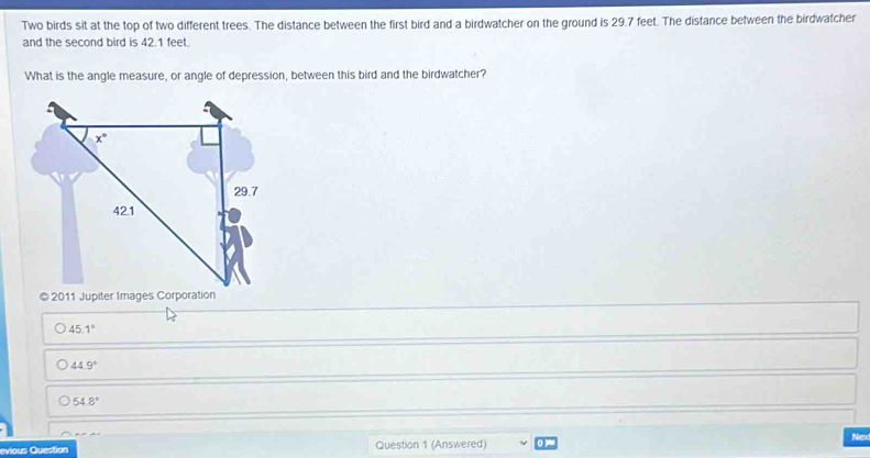 Two birds sit at the top of two different trees. The distance between the first bird and a birdwatcher on the ground is 29.7 feet. The distance between the birdwatcher
and the second bird is 42.1 feet.
What is the angle measure, or angle of depression, between this bird and the birdwatcher?
© 2011 Jupiter Images Corporation
45.1°
44.9°
54.8°
vious Question Question 1 (Answered) Nex