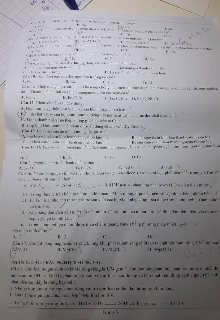 Cậu 4. Kim loại nào sau đây không tác dụng với dụng địch FeSOs?
A. Mg
B. Na
Câu 5. Kim loại nào sau đây tác đụng được với IO ở điều kiện thường giải phòng khi H/ D. Zn D. V c
A. Zn B. Na
C. Cu.
Cầu 6, Sắp xếp các kim loại Al, Cu. Fe, Ca theo chiều giám dẫn tính khu của kim loại
A. Al Cu, Fe, Ca. B. Ca. Al. Fe, Cu C. Cu.F C.A1.C'n D. Cu.AD.P.C
Cầu 7. Dể thu được kim loại Cu từ dung dịch CuSO, theo phương pháp thuy luyện, có thể dùng kim loại nào sau đây?
B. F c C. Na
A. g D. Ca
Cân 8. Kim loại nào sau đây tồn tại ở đạng tự do trong tự nhiên?
A.C B. Mg C. Na DAu
Cầu 9, Mục địch nào sau đây không đùng của việc tái chế kim loại?
A. Tiết kiêm tài nguyên thiên nhiên, B.)Giám giá thành sản phẩm.
C. Bao vệ môi trường D. Là nguồn chính để tạo ra kim loại
Câu 10. Kim loại nào sau đây người ta không tái chế?
A. Fc B. Na. C. Cu D. Al
Câu 11. Thép manganese cứng, có khả năng chống mài mòn, thường được làm đường ray xe lửa, két sắt, máy nghiên
đá... Thành phần chính của thép manganese gồm các nguyên tổ
A. Fe. C. B. Fe, C. Ni. C. Fe, C. Mn. D. Fe, C, Ni, Cr.
Câu 12. Nhận xét nào sau đây đùng?
A. Hợp kim là vật liệu kim loại có chứa hỗn hợp các kim loại.
B. Tính chất vật lý của hợp kim thường giống với tính chất vật lí của các đơn chất thành phần.
C. Trong thành phần của thép không gi có nguyên tố Cr.
D. Hợp kim Duralumin của nhóm được sử dụng để sản xuất dây điện.
Câu 13. Bản chất của ăn mòn kim loại là quả trình
A. oxi hóa nguyên tử kim loại thành cation kim loại, B. khử nguyên tử kim loại thành cation kim loại
C. oxi hóa cation kim loại thành nguyên tử kim loại. D. khử cation kim loại thành nguyên tử kim loại
Câu 14. Để bão vệ vô tàu biển làm bằng thép người ta thường gần vào vô tàu (phần ngâm dưới nước) những tâm kim
loại
A. Cu B.Zn. C. Fe. D. Cr.
Câu 7. Quặng hematit có thành phần chính là
A. AI_1O_1. B. Fe₂O₃ C. Fe_3O_4. D. FeS.
Câu 16. Nhôm là nguyên tổ phố biển thứ ba (sau oxygen và silicon ), và là kim loại phổ biển nhất trong vô Trải Đấy
Có các nhận định sau về nhôm:
a) C_0 E_Al^(3+)/Al=-1,676V nên Al phản ứng nhanh với H₃O ở điều kiện thường.
b) Trong thực tể trên bể mặt nhôm có lớp màng Al_2O_3 mông, mịn, bền nên các vật dụng bằng nhôm bền.
c) Là kim loại nhẹ nên thường được sản xuất các hợp kim nhẹ, cứng, bền dùng trong công nghiệp hàng khôn
vũ trụ, ô tô,...
d) Khả năng dẫn điện dẫn nhiệt tốt nên nhóm và hợp kim của nhóm được sử dụng làm dây điện, vật dụng nh
bếp, vật liệu tản nhiệt...
e) Trong công nghiệp nhôm được điều chế từ quặng bauxit bằng phương pháp nhiệt luyện.
ố nhận định đủng là
A. 2. B. 3. C. 4. D. 5.
Câu 17. Khi đốt băng magnesium trong không khí, phát ra ánh sáng chỏi tạo ra chất bột màu trắng. Chất bột này
A MgO B. MgCO_3 C. MgCl_2 D. Mg(OH)_2.
phản II. câu trác nghiệM đúng sai.
Câu 1. Kim loại magnesium có khối lượng riêng là 1.74gcm^(-3). Kim loại này phân ứng chậm với nước ở nhiệt độ
tạo ra anion OH- và khí H_2, phản ứng nhanh với sulfuric acid loãng và làm nhạt màu dung dịch copper(11) sulfa
phát biêu sau đây là đúng hay sai ?
a. Những hợp kim mả magnesium đóng vai trò kim loại cơ bản là những hợp kim nặng.
b. Giá trị thể điện cực chuẩn của Mg^(2+)/Mg lớn hơn 0 V.
c. Trong môi trường trung tính, cô: 2H_2O+2eH_2leftharpoons 2OH^- với E 220201- _n2=-0.413V_2
Trang 3