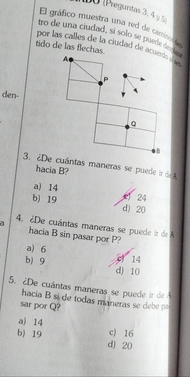 0 (Preguntas 3, 4 y 5)
El gráfico muestra una red de caminos den
tro de una ciudad, si solo se puede desplaza
tido de las flechas.
por las calles de la ciudad de acuerdo al sem 
A
P
den-
Q
B
3. ¿De cuántas maneras se puede ir de A
hacia B?
a) 14 c) 24
b 19 d 20
a
4. ¿De cuántas maneras se puede ir de A
hacia B sin pasar por P?
a) 6
b 9
c) 14
d) 10
5. ¿De cuántas maneras se puede ir de A
hacia B si de todas maneras se debe pa
sar por Q?
a) 14
c 16
b 19 d) 20