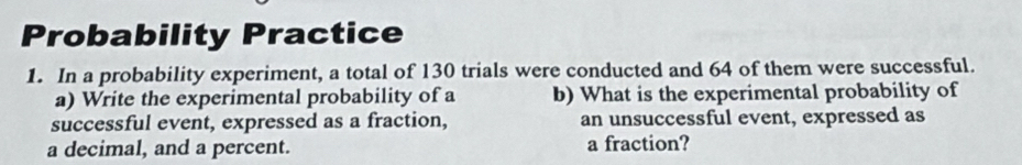 Probability Practice 
1. In a probability experiment, a total of 130 trials were conducted and 64 of them were successful. 
a) Write the experimental probability of a b) What is the experimental probability of 
successful event, expressed as a fraction, an unsuccessful event, expressed as 
a decimal, and a percent. a fraction?