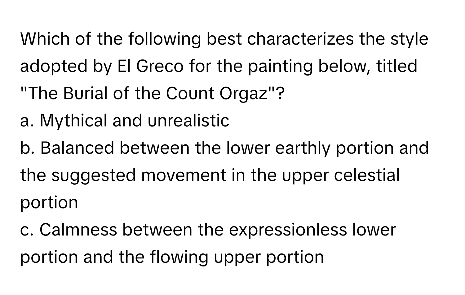 Which of the following best characterizes the style adopted by El Greco for the painting below, titled "The Burial of the Count Orgaz"?

a. Mythical and unrealistic
b. Balanced between the lower earthly portion and the suggested movement in the upper celestial portion
c. Calmness between the expressionless lower portion and the flowing upper portion