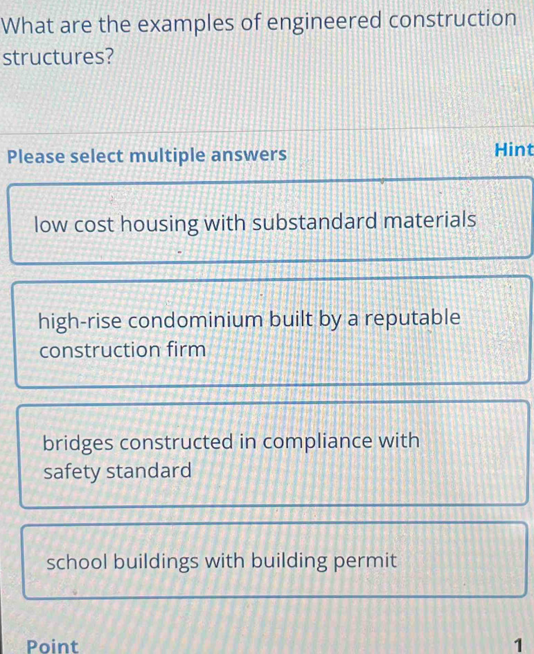 What are the examples of engineered construction
structures?
Please select multiple answers Hint
low cost housing with substandard materials
high-rise condominium built by a reputable
construction firm
bridges constructed in compliance with
safety standard
school buildings with building permit
Point 1