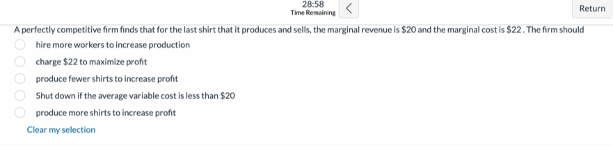 28:58 
Time Remaining Return
A perfectly competitive firm fnds that for the last shirt that it produces and sells, the marginal revenue is $20 and the marginal cost is $22. The firm should
hire more workers to increase production
charge $22 to maximize proft
produce fewer shirts to increase proht
Shut down if the average variable cost is less than $20
produce more shirts to increase proft
Clear my selection