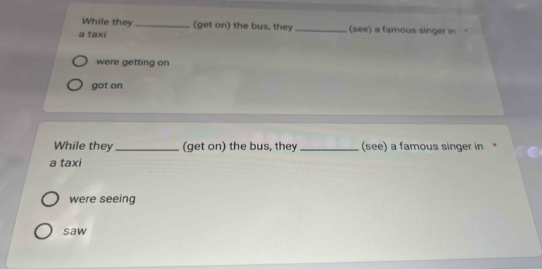 While they _(get on) the bus, they _(see) a famous singer in
a taxi
were getting on
got on
While they_ (get on) the bus, they _(see) a famous singer in *
a taxi
were seeing
saw