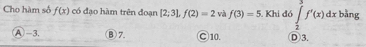 Cho hàm số f(x) có đạo hàm trên đoạn [2;3], f(2)=2 và f(3)=5. Khi đó ∈tlimits _2^3f'(x)dx bằng
A -3. ③7. ○ 10. D3.
