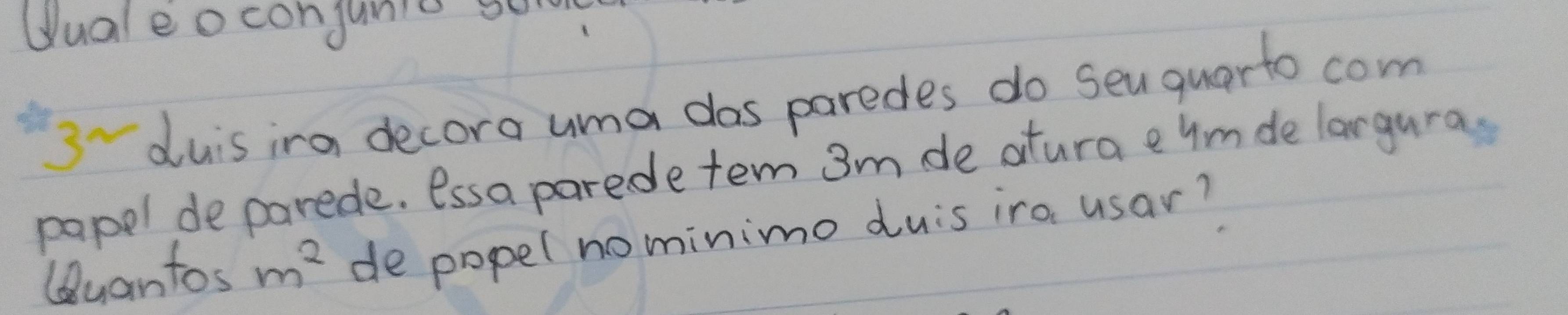 Uualeoconjunic se 
3duis ira decora uma dos paredes do sen quarto com 
papel de parede. essa parede ten 3m de atura e ymde largura. 
Quantos m^2 de popel nominimo duis ira usar?