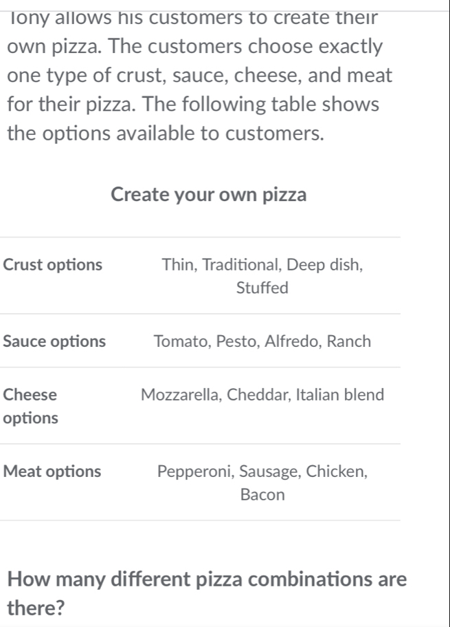 lony allows his customers to create their 
own pizza. The customers choose exactly 
one type of crust, sauce, cheese, and meat 
for their pizza. The following table shows 
the options available to customers. 
Create your own pizza 
Crust options Thin, Traditional, Deep dish, 
Stuffed 
Sauce options Tomato, Pesto, Alfredo, Ranch 
Cheese Mozzarella, Cheddar, Italian blend 
options 
Meat options Pepperoni, Sausage, Chicken, 
Bacon 
How many different pizza combinations are 
there?