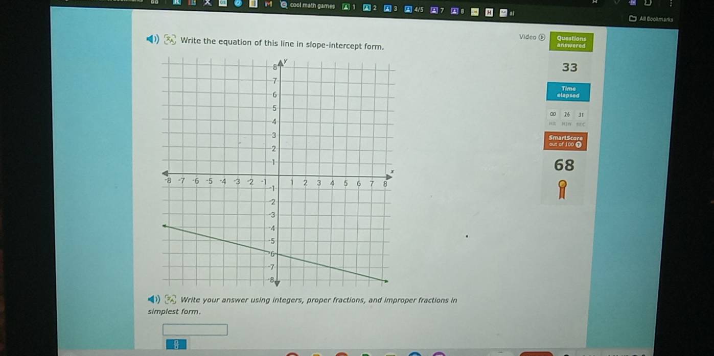 cool math games A1 A2 
All Bookmarks 
Video Questions 
()  x_A Write the equation of this line in slope-intercept form. answered 
33 
Time 
elapsed 
26 J1 
SmartScore 
out of 100 7 
68
[z_A] Write your answer using integers, proper fractions, and improper fractions in 
simplest form.