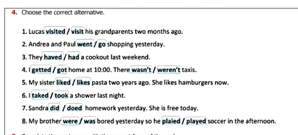 Choose the correct alternative. 
1. Lucas visited / visit his grandparents two months ago. 
2. Andrea and Paul went / go shopping yesterday. 
3. They haved / had a cookout last weekend. 
4. I getted / got home at 10:00 . There wasn’t / weren’t taxis. 
5. My sister liked / likes pasta two years ago. She likes hamburgers now. 
6. I taked / took a shower last night. 
7. Sandra did / doed homework yesterday. She is free today. 
8. My brother were / was bored yesterday so he plaied / played soccer in the afternoon.