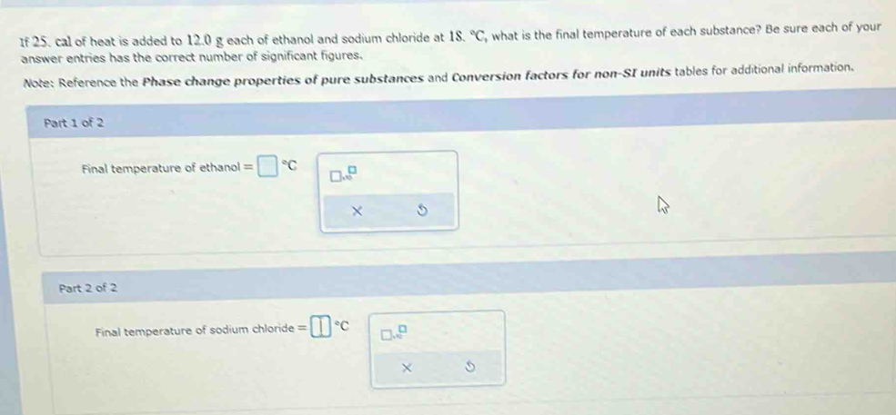 If 25. cal of heat is added to 12.0 g each of ethanol and sodium chloride at 18.^circ C , what is the final temperature of each substance? Be sure each of your 
answer entries has the correct number of significant figures. 
Note: Reference the Phase change properties of pure substances and Conversion factors for non-SI units tables for additional information. 
Part 1 of 2 
Final temperature of ethanol =□°C □ .□^(□)
× 5 
Part 2 of 2 
Final temperature of sodium chloride =□°C □ .e^(□)
□ 