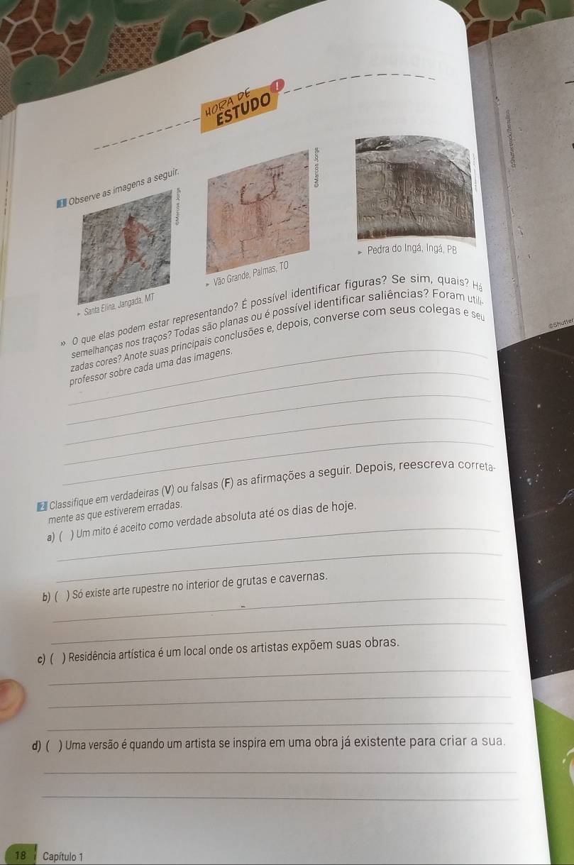 HORA DE 
ESTUDO 
Observe as imagens a seguir 
Pedra do Ingá, Ingá, PB 
* Santa Elina, Jangada, MT Vão Grande, Palmas, TO 
_ 
O que elas podem estar representando? É possível identificar figuras? Se sim, quais? Ha 
$Shutte 
semelhanças nos traços? Todas são planas ou é possível identificar saliências? Foram util 
zadas cores? Anote suas principais conclusões e, depois, converse com seus colegas e seu 
_professor sobre cada uma das imagens. 
_ 
_ 
_ 
Classifique em verdadeiras (V) ou falsas (F) as afirmações a seguir. Depois, reescreva correta 
mente as que estiverem erradas. 
a) ( ) Um mito é aceito como verdade absoluta até os dias de hoje. 
_ 
_ 
b) ( ) Só existe arte rupestre no interior de grutas e cavernas. 
_ 
_ 
c) ( ) Residência artística é um local onde os artistas expõem suas obras. 
_ 
_ 
d) ( ) Uma versão é quando um artista se inspira em uma obra já existente para criar a sua. 
_ 
_
18 Capítulo 1
