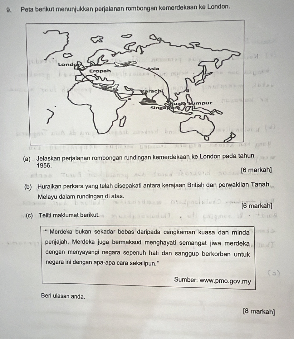 Peta berikut menunjukkan perjalanan rombongan kemerdekaan ke London. 
(a) Jelaskan perjalanan rombongan rundingan kemerdekaan ke London pada tahun 
1956. 
[6 markah] 
(b) Huraikan perkara yang telah disepakati antara kerajaan British dan perwakilan Tanah 
Melayu dalam rundingan di atas. 
[6 markah] 
(c) Teliti maklumat berikut. 
Merdeka bukan sekadar bebas daripada cengkaman kuasa dan minda 
penjajah. Merdeka juga bermaksud menghayati semangat jiwa merdeka 
dengan menyayangi negara sepenuh hati dan sanggup berkorban untuk 
negara ini dengan apa-apa cara sekalipun." 
Sumber: www.pmo.gov.my 
Beri ulasan anda. 
[8 markah]