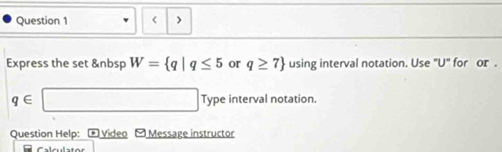 < > 
Express the set &nbsp W= q|q≤ 5 or q≥ 7 using interval notation. Use "U" for or .
q∈ □ Type interval notation. 
Question Help: Video - Message instructor