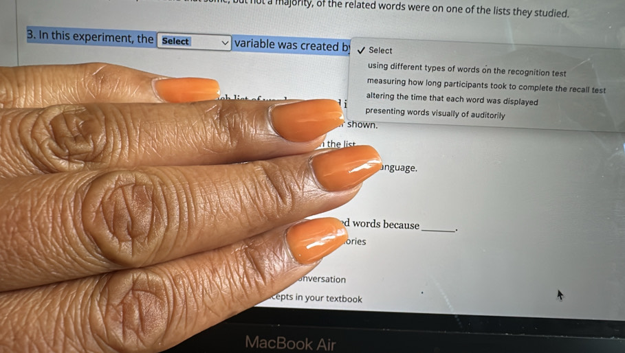 a majority, of the related words were on one of the lists they studied. 
3. In this experiment, the Select variable was created b Select 
using different types of words on the recognition test 
measuring how long participants took to complete the recall test 
altering the time that each word was displayed 
presenting words visually of auditorily 
shown. 
anguage. 
d words because _. 
ories 
unversation 
Lepts in your textbook 
MacBook Air