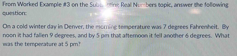 From Worked Example #3 on the Subuarting Real Numbers topic, answer the following 
question: 
On a cold winter day in Denver, the morning temperature was 7 degrees Fahrenheit. By 
noon it had fallen 9 degrees, and by 5 pm that afternoon it fell another 6 degrees. What 
was the temperature at 5 pm?