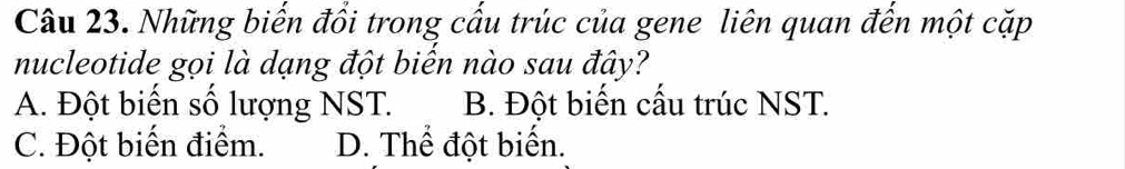 Những biến đồi trong cấu trúc của gene liên quan đến một cặp
nucleotide gọi là dạng đột biến nào sau đây?
A. Đột biến số lượng NST. B. Đột biến cấu trúc NST.
C. Đột biến điểm. D. Thể đột biển.