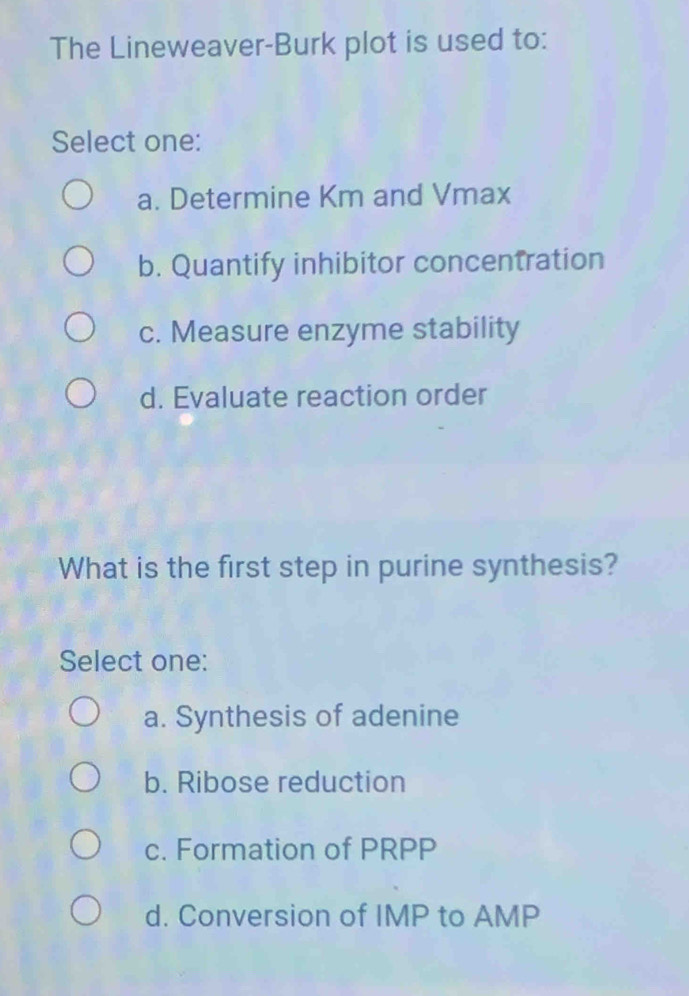 The Lineweaver-Burk plot is used to:
Select one:
a. Determine Km and Vmax
b. Quantify inhibitor concentration
c. Measure enzyme stability
d. Evaluate reaction order
What is the first step in purine synthesis?
Select one:
a. Synthesis of adenine
b. Ribose reduction
c. Formation of PRPP
d. Conversion of IMP to AMP