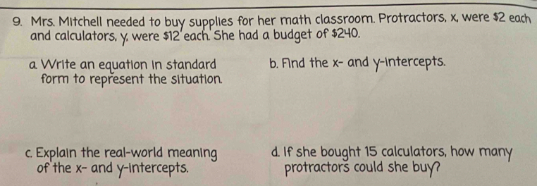 Mrs. Mitchell needed to buy supplies for her math classroom. Protractors, x, were $2 each 
and calculators, y, were $12 'each. She had a budget of $240. 
a Write an equation in standard b. Fnd the x - and y-intercepts. 
form to represent the situation. 
c. Explain the real-world meaning d. If she bought 15 calculators, how many 
of the x - and y-intercepts. protractors could she buy?