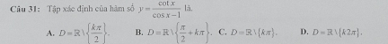 Tập xác định của hàm số y= cot x/cos x-1 li.
A. D=R|  kπ /2 . B. D=R|  π /2 +kπ  C. D=R/ kπ . D. D=R∪  k2π .