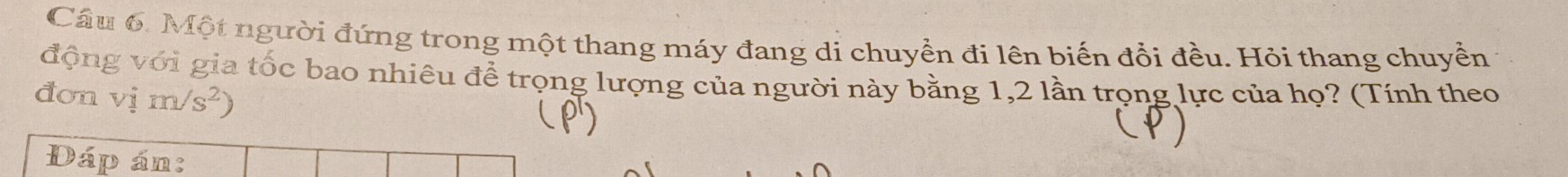 Cầu 6. Một người đứng trong một thang máy đang di chuyền đi lên biến đổi đều. Hỏi thang chuyển 
động với gia tốc bao nhiêu để trọng lượng của người này bằng 1, 2 lần trọng lực của họ? (Tính theo 
đơn vim/s^2)
Dáp án: