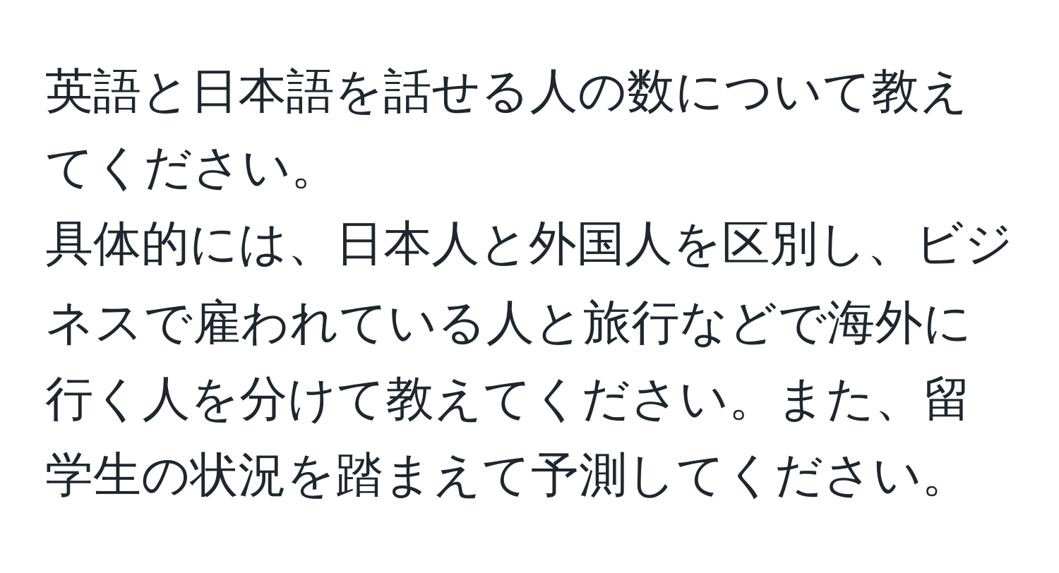 英語と日本語を話せる人の数について教えてください。  
具体的には、日本人と外国人を区別し、ビジネスで雇われている人と旅行などで海外に行く人を分けて教えてください。また、留学生の状況を踏まえて予測してください。